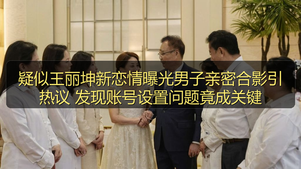 疑似王丽坤新恋情曝光男子亲密合影引热议 发现账号设置问题竟成关键